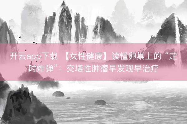 开云app下载 【女性健康】读懂卵巢上的 “定时炸弹”：交壤性肿瘤早发现早治疗