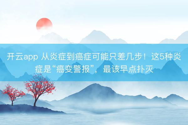 开云app 从炎症到癌症可能只差几步！这5种炎症是“癌变警报”，最该早点扑灭