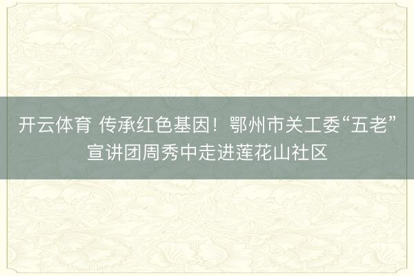 开云体育 传承红色基因！鄂州市关工委“五老”宣讲团周秀中走进莲花山社区