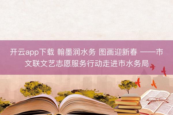开云app下载 翰墨润水务 图画迎新春 ——市文联文艺志愿服务行动走进市水务局