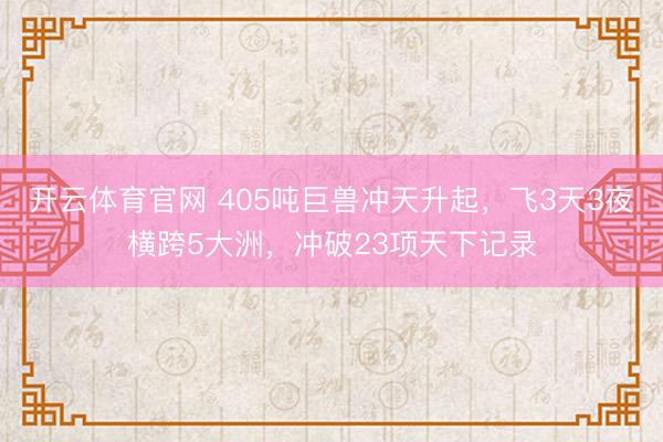 开云体育官网 405吨巨兽冲天升起,飞3天3夜横跨5大洲,冲破23项天下记录