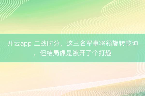 开云app 二战时分，这三名军事将领旋转乾坤，但结局像是被开了个打趣