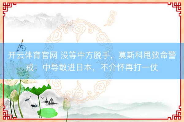 开云体育官网 没等中方脱手，莫斯科甩致命警戒：中导敢进日本，不介怀再打一仗