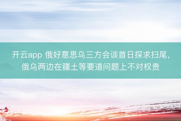 开云app 俄好意思乌三方会谈首日探求扫尾，俄乌两边在疆土等要道问题上不对权贵