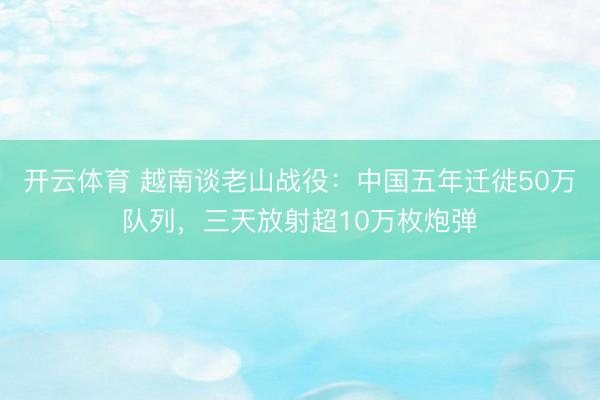 开云体育 越南谈老山战役：中国五年迁徙50万队列，三天放射超10万枚炮弹