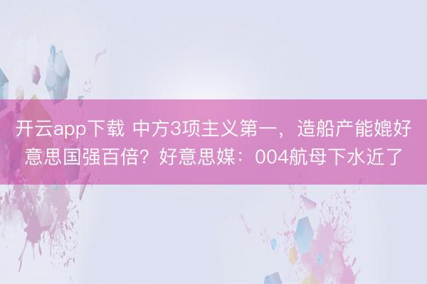 开云app下载 中方3项主义第一，造船产能媲好意思国强百倍？好意思媒：004航母下水近了