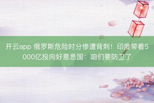 开云app 俄罗斯危险时分惨遭背刺！印度带着5000亿投向好意思国：咱们要防卫了