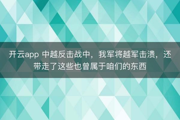 开云app 中越反击战中，我军将越军击溃，还带走了这些也曾属于咱们的东西