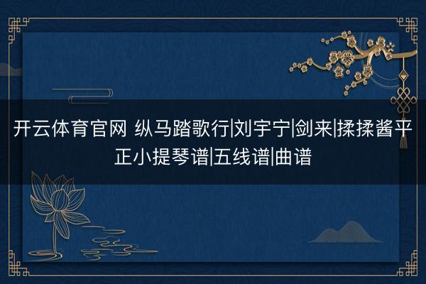 开云体育官网 纵马踏歌行|刘宇宁|剑来|揉揉酱平正小提琴谱|五线谱|曲谱