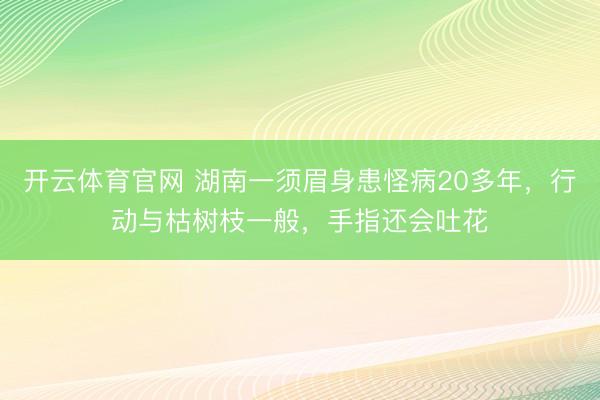 开云体育官网 湖南一须眉身患怪病20多年，行动与枯树枝一般，手指还会吐花