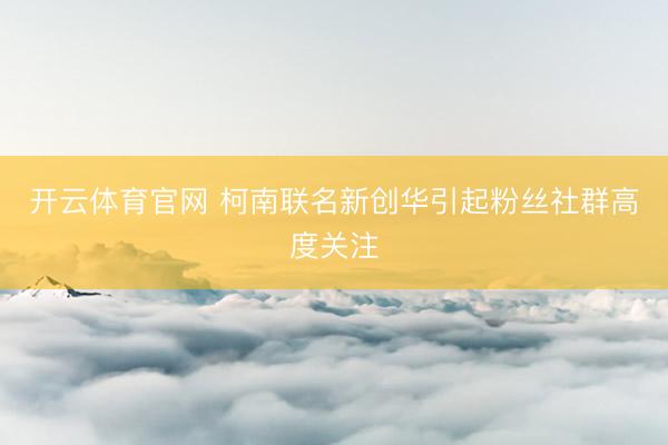 开云体育官网 柯南联名新创华引起粉丝社群高度关注