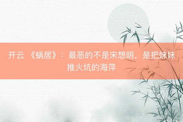 开云 《蜗居》：最恶的不是宋想明，是把妹妹推火坑的海萍