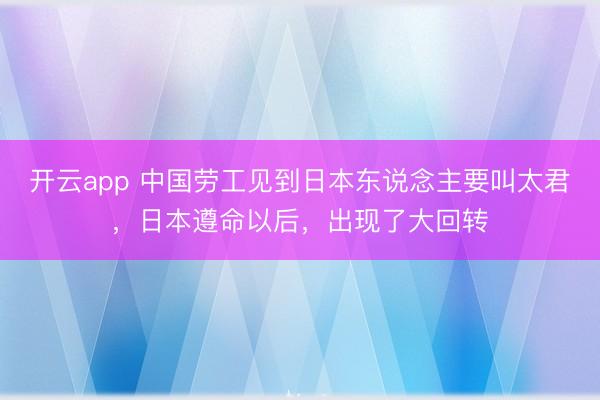 开云app 中国劳工见到日本东说念主要叫太君，日本遵命以后，出现了大回转