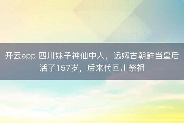 开云app 四川妹子神仙中人，远嫁古朝鲜当皇后活了157岁，后来代回川祭祖