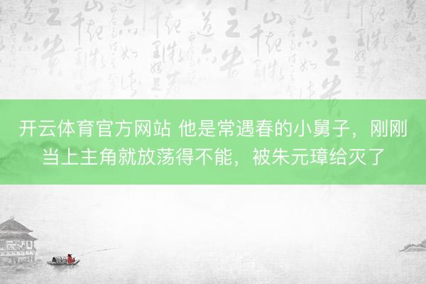 开云体育官方网站 他是常遇春的小舅子，刚刚当上主角就放荡得不能，被朱元璋给灭了