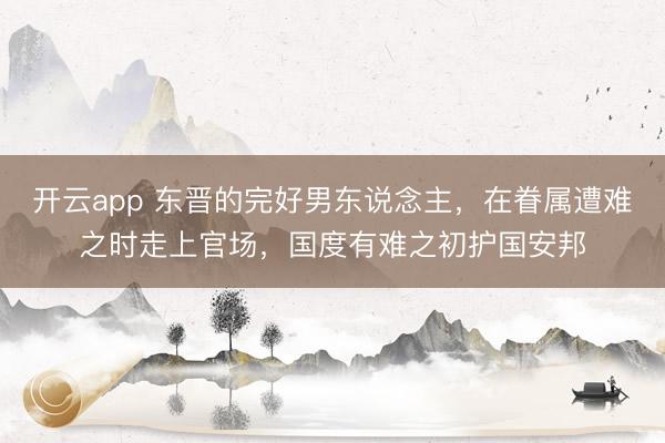 开云app 东晋的完好男东说念主，在眷属遭难之时走上官场，国度有难之初护国安邦