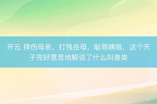 开云 摔伤母亲，打残岳母，耻辱姨姐，这个天子完好意思地解说了什么叫兽类