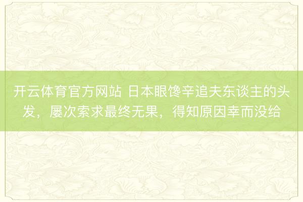 开云体育官方网站 日本眼馋辛追夫东谈主的头发，屡次索求最终无果，得知原因幸而没给