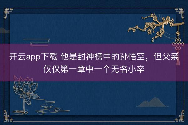 开云app下载 他是封神榜中的孙悟空，但父亲仅仅第一章中一个无名小卒