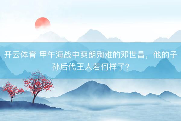开云体育 甲午海战中爽朗殉难的邓世昌，他的子孙后代王人若何样了？