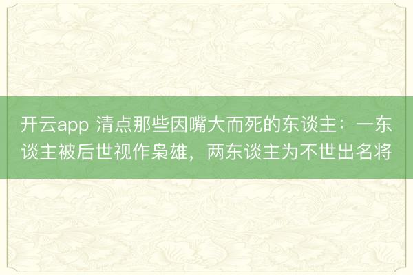 开云app 清点那些因嘴大而死的东谈主：一东谈主被后世视作枭雄，两东谈主为不世出名将