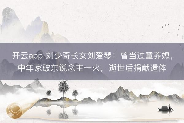 开云app 刘少奇长女刘爱琴：曾当过童养媳，中年家破东说念主一火，逝世后捐献遗体