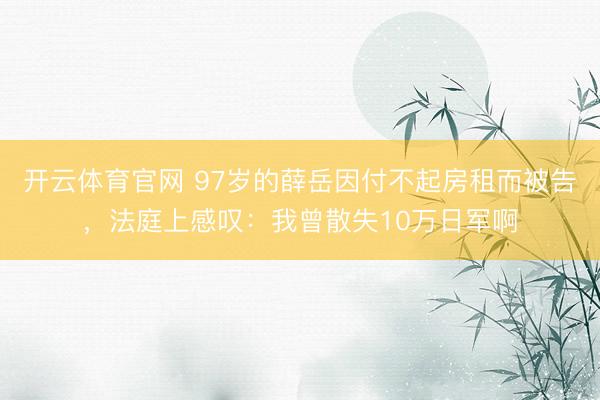 开云体育官网 97岁的薛岳因付不起房租而被告，法庭上感叹：我曾散失10万日军啊
