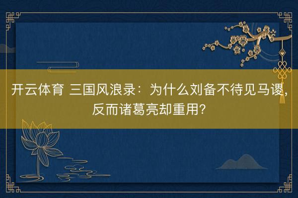 开云体育 三国风浪录：为什么刘备不待见马谡，反而诸葛亮却重用？