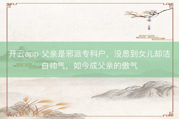 开云app 父亲是邪派专科户，没思到女儿却洁白帅气，如今成父亲的傲气
