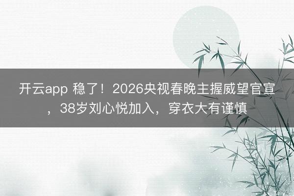 开云app 稳了！2026央视春晚主握威望官宣，38岁刘心悦加入，穿衣大有谨慎