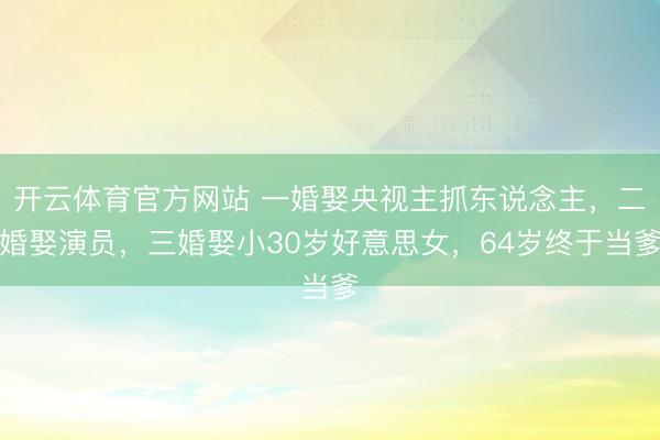 开云体育官方网站 一婚娶央视主抓东说念主,二婚娶演员,三婚娶小30岁好意思女,64岁终于当爹