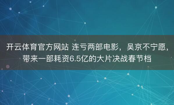 开云体育官方网站 连亏两部电影，吴京不宁愿，带来一部耗资6.5亿的大片决战春节档