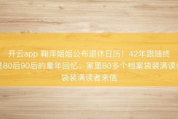 开云app 鞠萍姐姐公布退休日历！42年跟随终结，是80后90后的童年回忆；家里80多个档案袋装满读者来信