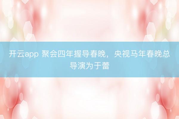 开云app 聚会四年握导春晚，央视马年春晚总导演为于蕾