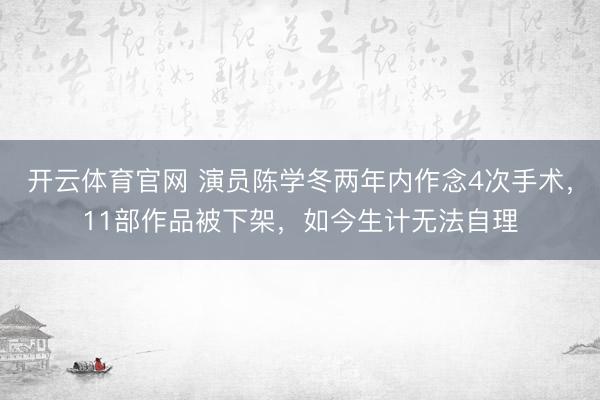 开云体育官网 演员陈学冬两年内作念4次手术，11部作品被下架，如今生计无法自理