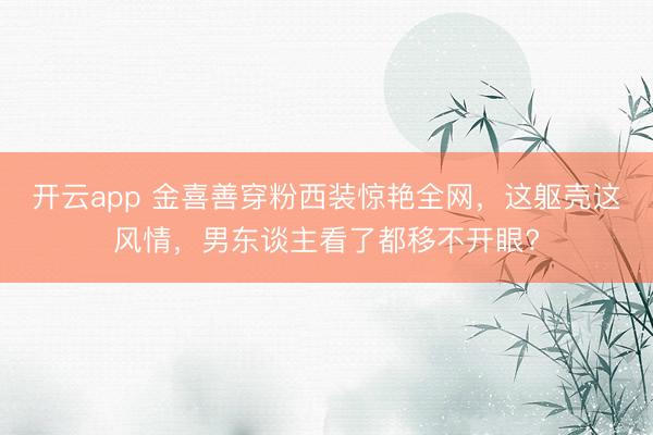 开云app 金喜善穿粉西装惊艳全网，这躯壳这风情，男东谈主看了都移不开眼?
