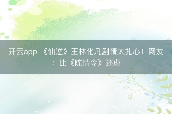 开云app 《仙逆》王林化凡剧情太扎心！网友：比《陈情令》还虐