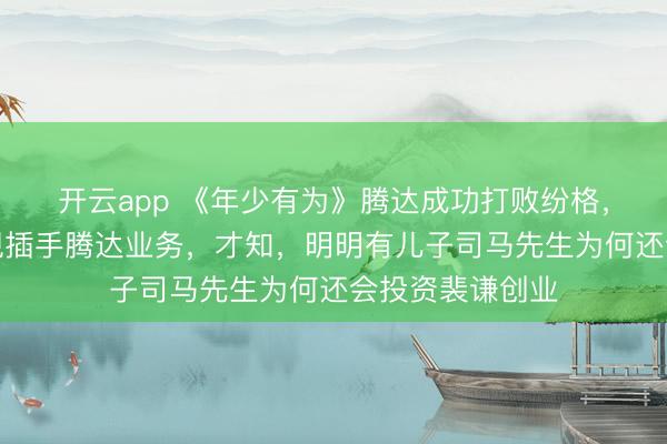 开云app 《年少有为》腾达成功打败纷格，劳伦斯横空出现插手腾达业务，才知，明明有儿子司马先生为何还会投资裴谦创业