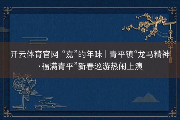 开云体育官网 “嘉”的年味 | 青平镇“龙马精神·福满青平”新春巡游热闹上演