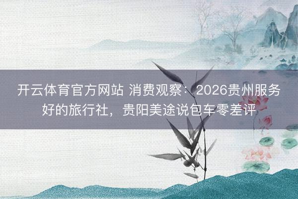 开云体育官方网站 消费观察：2026贵州服务好的旅行社，贵阳美途说包车零差评