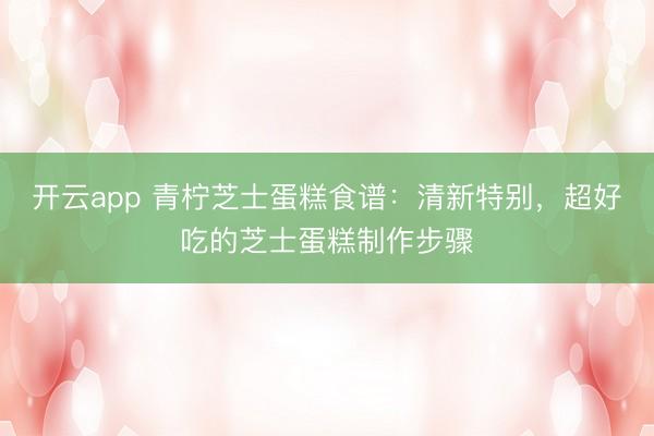 开云app 青柠芝士蛋糕食谱：清新特别，超好吃的芝士蛋糕制作步骤