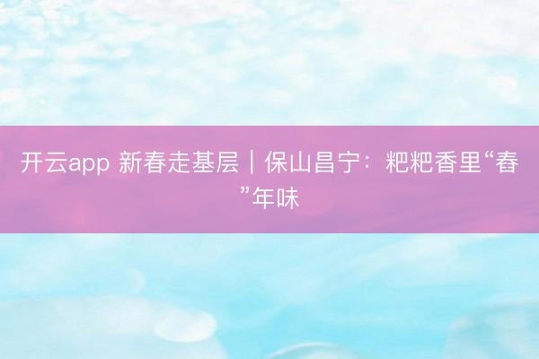 开云app 新春走基层｜保山昌宁：粑粑香里“舂”年味