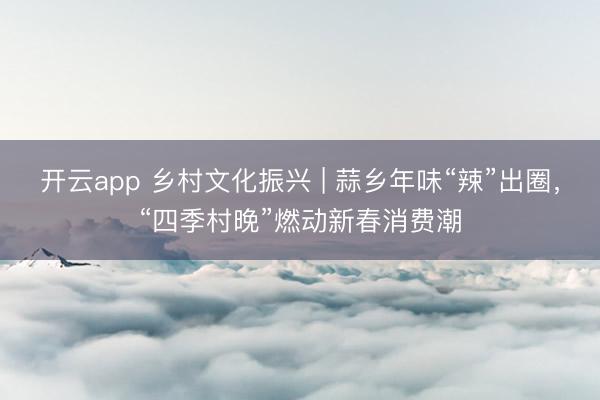 开云app 乡村文化振兴 | 蒜乡年味“辣”出圈，“四季村晚”燃动新春消费潮