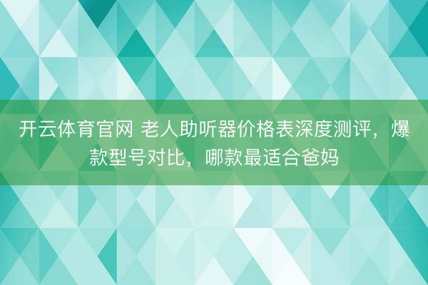 开云体育官网 老人助听器价格表深度测评，爆款型号对比，哪款最适合爸妈