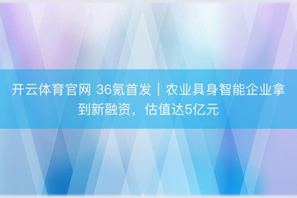 开云体育官网 36氪首发｜农业具身智能企业拿到新融资，估值达5亿元