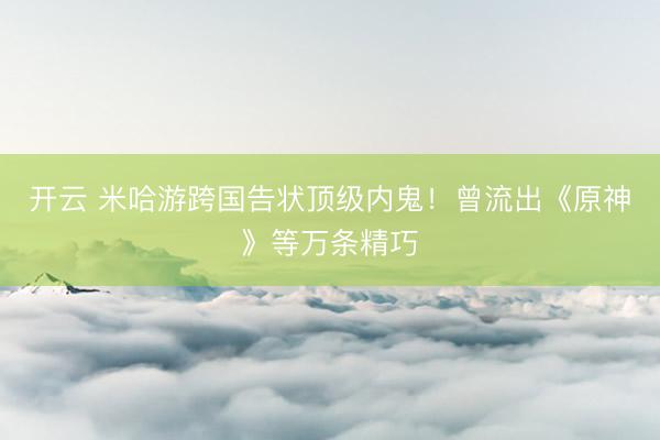 开云 米哈游跨国告状顶级内鬼！曾流出《原神》等万条精巧