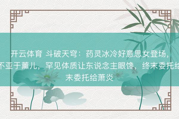 开云体育 斗破天穹:药灵冰冷好意思女登场,颜值不亚于薰儿,罕见体质让东说念主眼馋,终末委托给萧炎