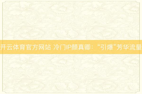 开云体育官方网站 冷门IP颜真卿：“引爆”芳华流量