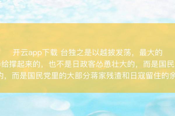 开云app下载 台独之是以越披发荡,最大的底气不是老好意思火器给撑起来的,也不是日政客怂恿壮大的,而是国民党里的大部分蒋家残渣和日寇留住的余孽拱起来的,