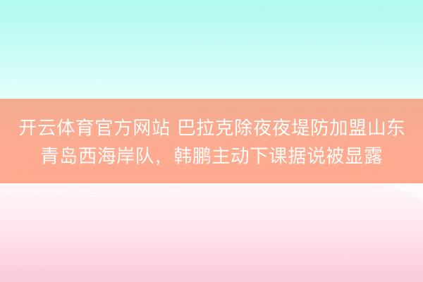 开云体育官方网站 巴拉克除夜夜堤防加盟山东青岛西海岸队,韩鹏主动下课据说被显露
